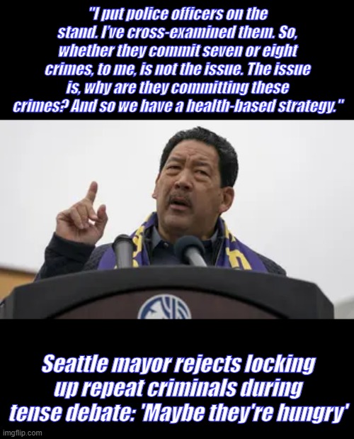 They get 3 meals a day, free rent & cable tv & internet access & phones in prison. Hunger problem solved Mayor | "I put police officers on the stand. I’ve cross-examined them. So, whether they commit seven or eight crimes, to me, is not the issue. The issue is, why are they committing these crimes? And so we have a health-based strategy."; Seattle mayor rejects locking up repeat criminals during tense debate: 'Maybe they're hungry' | made w/ Imgflip meme maker