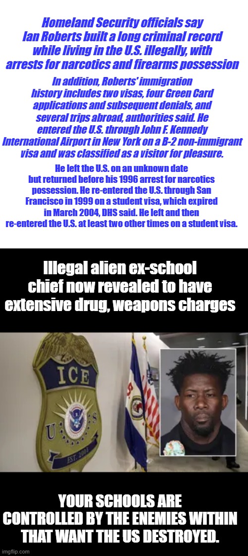 Roberts, 54, a native of Guyana, Why was he in the school system ? Because they wanted him there | Homeland Security officials say Ian Roberts built a long criminal record while living in the U.S. illegally, with arrests for narcotics and firearms possession; In addition, Roberts' immigration history includes two visas, four Green Card applications and subsequent denials, and several trips abroad, authorities said. He entered the U.S. through John F. Kennedy International Airport in New York on a B-2 non-immigrant visa and was classified as a visitor for pleasure. He left the U.S. on an unknown date but returned before his 1996 arrest for narcotics possession. He re-entered the U.S. through San Francisco in 1999 on a student visa, which expired in March 2004, DHS said. He left and then re-entered the U.S. at least two other times on a student visa. Illegal alien ex-school chief now revealed to have extensive drug, weapons charges; YOUR SCHOOLS ARE CONTROLLED BY THE ENEMIES WITHIN THAT WANT THE US DESTROYED. | image tagged in memes,blank transparent square | made w/ Imgflip meme maker