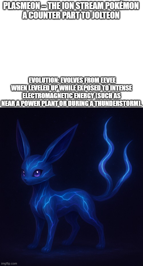 new fakemon | PLASMEON – THE ION STREAM POKÉMON
A COUNTER PART TO JOLTEON; EVOLUTION: EVOLVES FROM EEVEE WHEN LEVELED UP WHILE EXPOSED TO INTENSE ELECTROMAGNETIC ENERGY (SUCH AS NEAR A POWER PLANT OR DURING A THUNDERSTORM). | image tagged in pokemon,fakemon | made w/ Imgflip meme maker