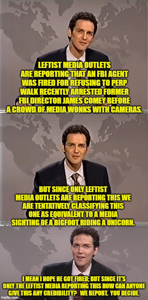 We can HOPE it's true, but after all leftist media outlets lie like mammals breathe. | LEFTIST MEDIA OUTLETS ARE REPORTING THAT AN FBI AGENT WAS FIRED FOR REFUSING TO PERP WALK RECENTLY ARRESTED FORMER FBI DIRECTOR JAMES COMEY BEFORE A CROWD OF MEDIA WONKS WITH CAMERAS. BUT SINCE ONLY LEFTIST MEDIA OUTLETS ARE REPORTING THIS WE ARE TENTATIVELY CLASSIFYING THIS ONE AS EQUIVALENT TO A MEDIA SIGHTING OF A BIGFOOT RIDING A UNICORN. I MEAN I HOPE HE GOT FIRED; BUT SINCE IT'S ONLY THE LEFTIST MEDIA REPORTING THIS HOW CAN ANYONE GIVE THIS ANY CREDIBILITY?   WE REPORT.  YOU DECIDE. | image tagged in weekend update with norm | made w/ Imgflip meme maker