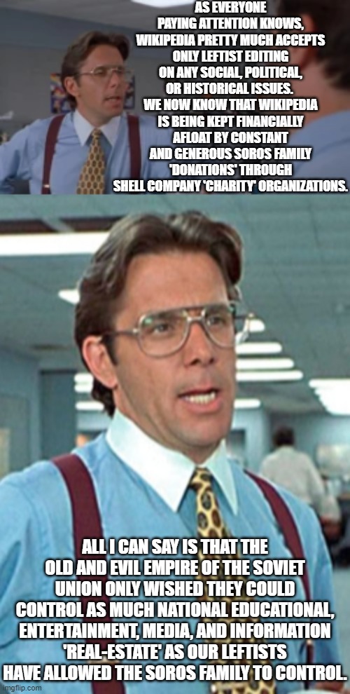 All true; but seriously can anyone possibly be shocked by this 'revelation'? | AS EVERYONE PAYING ATTENTION KNOWS, WIKIPEDIA PRETTY MUCH ACCEPTS ONLY LEFTIST EDITING ON ANY SOCIAL, POLITICAL, OR HISTORICAL ISSUES.  WE NOW KNOW THAT WIKIPEDIA IS BEING KEPT FINANCIALLY AFLOAT BY CONSTANT AND GENEROUS SOROS FAMILY 'DONATIONS' THROUGH SHELL COMPANY 'CHARITY' ORGANIZATIONS. ALL I CAN SAY IS THAT THE OLD AND EVIL EMPIRE OF THE SOVIET UNION ONLY WISHED THEY COULD CONTROL AS MUCH NATIONAL EDUCATIONAL, ENTERTAINMENT, MEDIA, AND INFORMATION 'REAL-ESTATE' AS OUR LEFTISTS HAVE ALLOWED THE SOROS FAMILY TO CONTROL. | image tagged in yep | made w/ Imgflip meme maker