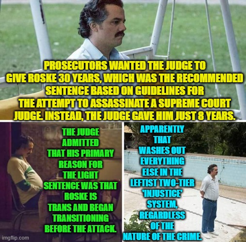 It's good to know where the safety of the nation stands in the eyes of leftist judges. | APPARENTLY THAT WASHES OUT EVERYTHING ELSE IN THE LEFTIST TWO-TIER 'INJUSTICE' SYSTEM, REGARDLESS OF THE NATURE OF THE CRIME. PROSECUTORS WANTED THE JUDGE TO GIVE ROSKE 30 YEARS, WHICH WAS THE RECOMMENDED SENTENCE BASED ON GUIDELINES FOR THE ATTEMPT TO ASSASSINATE A SUPREME COURT JUDGE. INSTEAD, THE JUDGE GAVE HIM JUST 8 YEARS. THE JUDGE ADMITTED THAT HIS PRIMARY REASON FOR THE LIGHT SENTENCE WAS THAT ROSKE IS TRANS AND BEGAN TRANSITIONING BEFORE THE ATTACK. | image tagged in sad pablo escobar | made w/ Imgflip meme maker