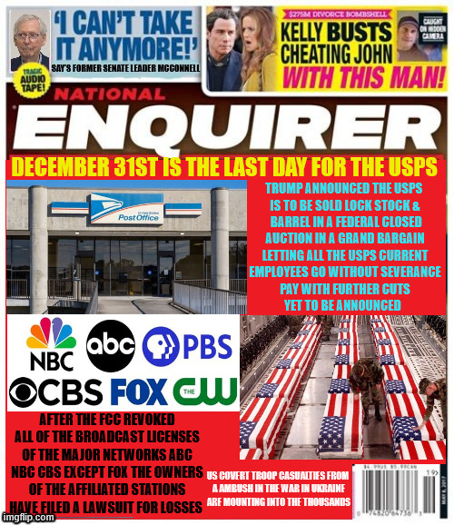 The National Enquirer USPS closed | TRUMP ANNOUNCED THE USPS 
IS TO BE SOLD LOCK STOCK &
 BARREL IN A FEDERAL CLOSED
 AUCTION IN A GRAND BARGAIN 
LETTING ALL THE USPS CURRENT
EMPLOYEES GO WITHOUT SEVERANCE

 PAY WITH FURTHER CUTS 
YET TO BE ANNOUNCED; DECEMBER 31ST IS THE LAST DAY FOR THE USPS; AFTER THE FCC REVOKED ALL OF THE BROADCAST LICENSES OF THE MAJOR NETWORKS ABC NBC CBS EXCEPT FOX THE OWNERS OF THE AFFILIATED STATIONS HAVE FILED A LAWSUIT FOR LOSSES; US COVERT TROOP CASUALTIES FROM 
A AMBUSH IN THE WAR IN UKRAINE
ARE MOUNTING INTO THE THOUSANDS | image tagged in the national enquirer usps closed,networks gone only fox left,more troops lost in ukraine ambushed,maga monarchy | made w/ Imgflip meme maker