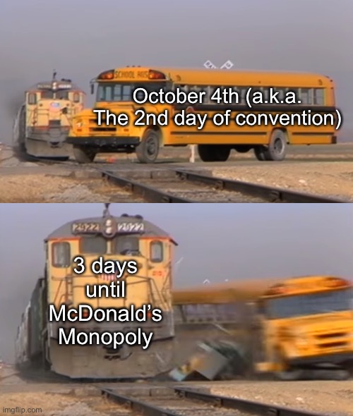 Why would I need a title when I tell ya that it’s true? | October 4th (a.k.a. The 2nd day of convention); 3 days until McDonald’s Monopoly | image tagged in a train hitting a school bus | made w/ Imgflip meme maker