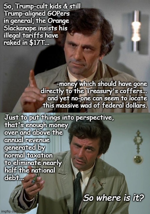 Either someone's lying or the money's been stolen. Trump's both a liar and a thief so take your pick as to which it is... | So, Trump-cult kids & still
Trump-aligned GOPers
in general, the Orange
Slackanape insists his
illegal tariffs have
raked in $17T... -money which should have gone
directly to the Treasury's coffers...
and yet no-one can seem to locate
this massive wad of federal dollars. Just to put things into perspective,
that's enough money
over and above the
annual revenue
generated by
normal taxation
to eliminate nearly
half the national
debt... So where is it? | image tagged in columbo,trump unfit unqualified dangerous,liar,thief | made w/ Imgflip meme maker