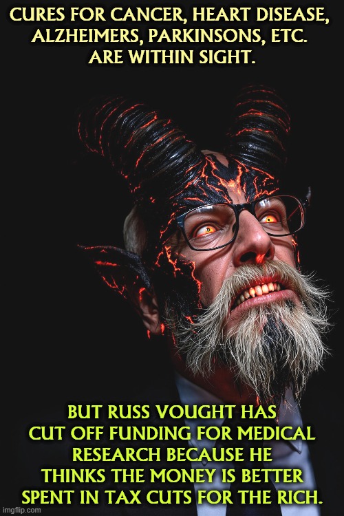 CURES FOR CANCER, HEART DISEASE, 
ALZHEIMERS, PARKINSONS, ETC. 
ARE WITHIN SIGHT. BUT RUSS VOUGHT HAS CUT OFF FUNDING FOR MEDICAL RESEARCH BECAUSE HE THINKS THE MONEY IS BETTER SPENT IN TAX CUTS FOR THE RICH. | image tagged in trump,russ vought,cancer,heart disease,alzheimers,parkinsons | made w/ Imgflip meme maker