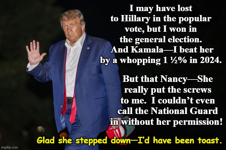 tRump was Nancy-whipped | I may have lost to Hillary in the popular vote, but I won in the general election.  And Kamala—I beat her by a whopping 1 ½% in 2024. But that Nancy—She really put the screws to me.  I couldn’t even call the National Guard in without her permission! Glad she stepped down—I’d have been toast. | image tagged in donald trump memes,nevertrump meme,maga,strong women,men vs women,democrats | made w/ Imgflip meme maker