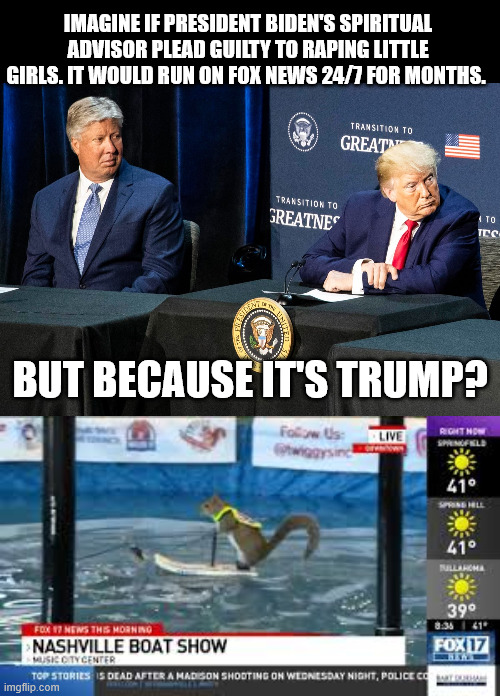 You know, there sure are a lot of Pedos around Trump. When are you going to start asking questions, Maga? | IMAGINE IF PRESIDENT BIDEN'S SPIRITUAL ADVISOR PLEAD GUILTY TO RAPING LITTLE GIRLS. IT WOULD RUN ON FOX NEWS 24/7 FOR MONTHS. BUT BECAUSE IT'S TRUMP? | image tagged in donald trump,jeffrey epstein,fox news | made w/ Imgflip meme maker