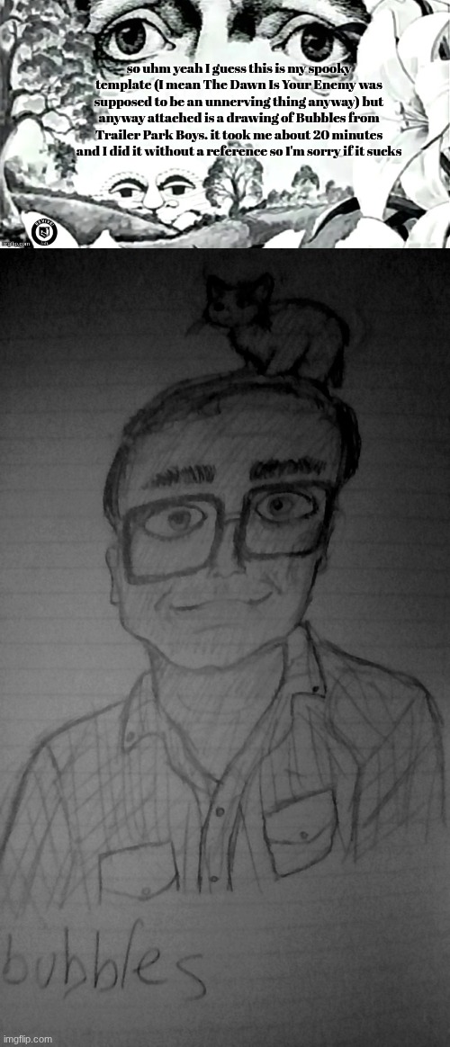 song of the day cuz I know yizzahll's miss that: Nevada by Youngboy Never Broke Again and Bandit by Juice WRLD | so uhm yeah I guess this is my spooky template (I mean The Dawn Is Your Enemy was supposed to be an unnerving thing anyway) but anyway attached is a drawing of Bubbles from Trailer Park Boys. it took me about 20 minutes and I did it without a reference so I'm sorry if it sucks | image tagged in the dawn is your enemy quick revive logo added | made w/ Imgflip meme maker