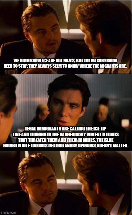 Thank you for the help, keep up the good work | WE BOTH KNOW ICE ARE NOT NAZI'S, BUT THE MASKED RAIDS NEED TO STOP, THEY ALWAYS SEEM TO KNOW WHERE THE MIGRANTS ARE. LEGAL IMMIGRANTS ARE CALLING THE ICE TIP LINE AND TURNING IN THE DANGEROUSLY VIOLENT ILLEGALS THAT THREATEN THEM AND THEIR FAMILIES. THE BLUE HAIRED WHITE LIBERALS GETTING ANGRY OPINIONS DOESN'T MATTER. | image tagged in memes,inception,call the tip line,1-866-dhs-2-ice,deportation,back the blue | made w/ Imgflip meme maker