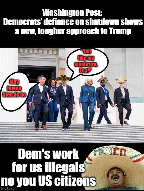 THE DEM CARTEL | Washington Post: 
Democrats’ defiance on shutdown shows a new, tougher approach to Trump; ' You like my sombrero, Esa?'; Muy bueno bien de ho; Dem's work for us Illegals no you US citizens | made w/ Imgflip meme maker