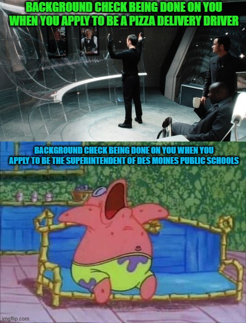 BACKGROUND CHECK BEING DONE ON YOU WHEN YOU APPLY TO BE A PIZZA DELIVERY DRIVER; BACKGROUND CHECK BEING DONE ON YOU WHEN YOU APPLY TO BE THE SUPERINTENDENT OF DES MOINES PUBLIC SCHOOLS | image tagged in minority report,memes,patrick star,background,job,illegal immigrant | made w/ Imgflip meme maker