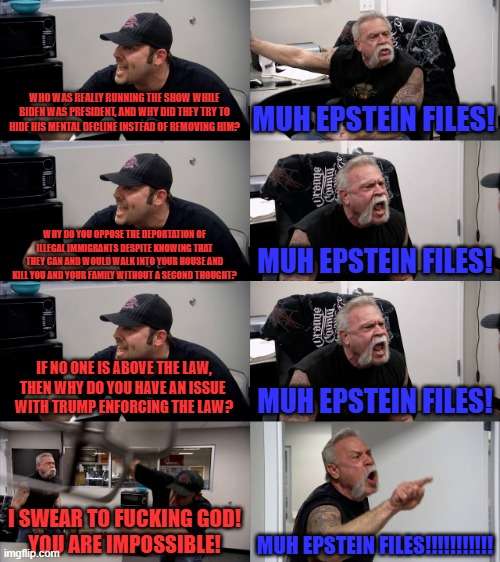 First it was "Muh January 6th" but they've since evolved (in reverse) | WHO WAS REALLY RUNNING THE SHOW WHILE BIDEN WAS PRESIDENT, AND WHY DID THEY TRY TO HIDE HIS MENTAL DECLINE INSTEAD OF REMOVING HIM? MUH EPST | image tagged in american chopper extended,liberal logic,broken record,epstein files | made w/ Imgflip meme maker