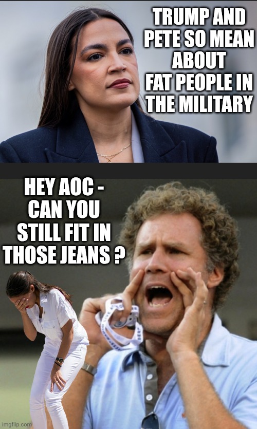 Even Congress can get fat | TRUMP AND PETE SO MEAN
ABOUT FAT PEOPLE IN THE MILITARY; HEY AOC -
CAN YOU STILL FIT IN THOSE JEANS ? | image tagged in will ferrell yelling,aoc,leftists,liberals,democrats,pete | made w/ Imgflip meme maker