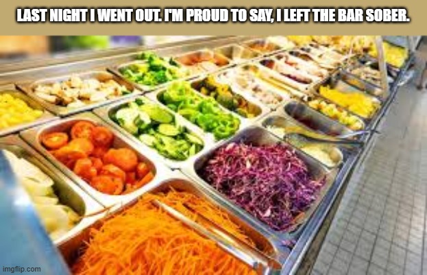 Last night when I left the bar, I was completely sober.  --  funny  -- | LAST NIGHT I WENT OUT. I'M PROUD TO SAY, I LEFT THE BAR SOBER. | image tagged in funny,bar,salad,sober,humor | made w/ Imgflip meme maker