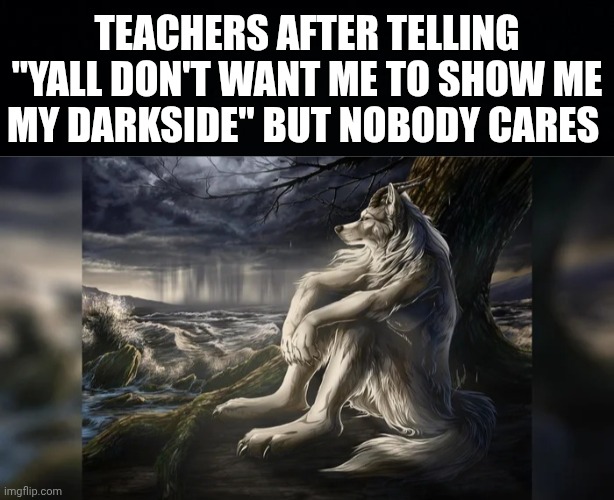TEACHERS AFTER TELLING "YALL DON'T WANT ME TO SHOW ME MY DARKSIDE" BUT NOBODY CARES | image tagged in black background,sigma wolf | made w/ Imgflip meme maker
