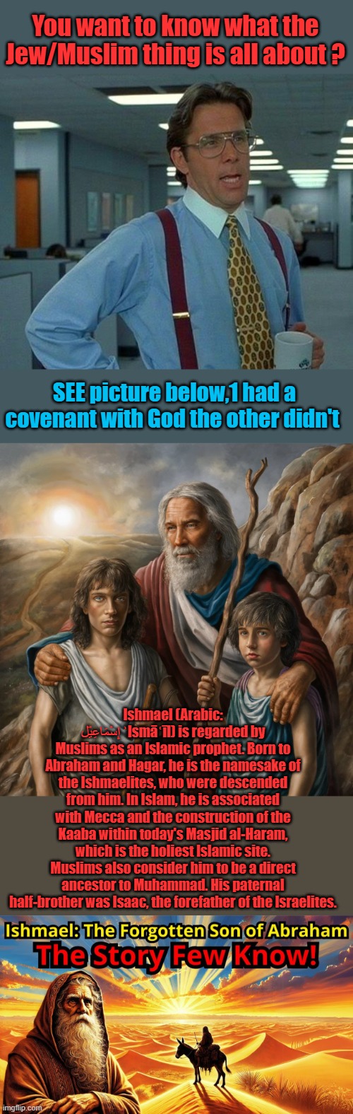 It's a family Feud, Dad liked you better sibling rivalry | You want to know what the Jew/Muslim thing is all about ? SEE picture below,1 had a covenant with God the other didn't; Ishmael (Arabic: إِسْمَاعِيْل ʾIsmāʿīl) is regarded by Muslims as an Islamic prophet. Born to Abraham and Hagar, he is the namesake of the Ishmaelites, who were descended from him. In Islam, he is associated with Mecca and the construction of the Kaaba within today's Masjid al-Haram, which is the holiest Islamic site. Muslims also consider him to be a direct ancestor to Muhammad. His paternal half-brother was Isaac, the forefather of the Israelites. | image tagged in memes,that would be great | made w/ Imgflip meme maker