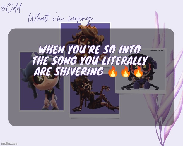 Odd's cynessa template (thanks grace!!!) | WHEN YOU'RE SO INTO THE SONG YOU LITERALLY ARE SHIVERING 🔥🔥🔥 | image tagged in odd's cynessa template thanks grace | made w/ Imgflip meme maker