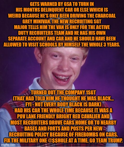 Funny | GETS WARNED BY GSA TO TURN IN HIS MONTHS DELINQUENT CAR OR ELSE WHICH IS WEIRD BECAUSE HE'S ONLY BEEN DRIVING THE CHARCOAL GREY MINIVAN. THE NEW RECRUITING SGT MAJOR TELLS HIM THE VAN IS ONLY FOR THE ACTIVE DUTY RECRUITERS TEAM AND HE HAS HIS OWN SEPARATE ACCOUNT AND CAR AND HE SHOULD HAVE BEEN ALLOWED TO VISIT SCHOOLS BY HIMSELF THE WHOLE 3 YEARS. TURNED OUT THE COMPANY 1SGT (THAT HAD TOLD HIM HE THOUGHT HE WAS BLACK... FYI - NOT EVERY BODY BLACK IS DARK) HAD HIS CAR THE WHOLE TIME BECAUSE IT WAS A POV LANE FRIENDLY BRIGHT RED CAVALIER AND MOST RECRUITERS DROVE CARS HOME OR TO NEARBY BASES AND FORTS AND POSTS PER NEW RECRUITING POLICY BECAUSE OF FIREBOMBS ON CARS. FIX THE MILITARY ONE @$$HOLE AT A TIME. GO TEAM TRUMP. | image tagged in memes,bad luck brian,military,management,corruption,president trump | made w/ Imgflip meme maker
