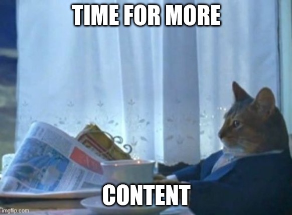I Should Buy A Boat Cat | TIME FOR MORE; CONTENT | image tagged in memes,i should buy a boat cat | made w/ Imgflip meme maker