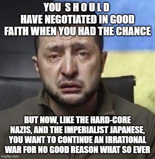 zelensky crying | YOU  S H O U L D  HAVE NEGOTIATED IN GOOD FAITH WHEN YOU HAD THE CHANCE; BUT NOW, LIKE THE HARD-CORE NAZIS, AND THE IMPERIALIST JAPANESE, YOU WANT TO CONTINUE AN IRRATIONAL WAR FOR NO GOOD REASON WHAT SO EVER | image tagged in zelensky crying | made w/ Imgflip meme maker