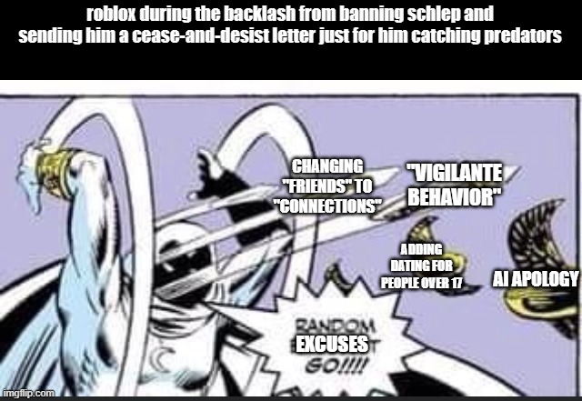 roblox in 2025 2 (inspired by casual_boi) | roblox during the backlash from banning schlep and sending him a cease-and-desist letter just for him catching predators; CHANGING "FRIENDS" TO "CONNECTIONS"; "VIGILANTE BEHAVIOR"; ADDING DATING FOR PEOPLE OVER 17; AI APOLOGY; EXCUSES | image tagged in random bullshit go | made w/ Imgflip meme maker