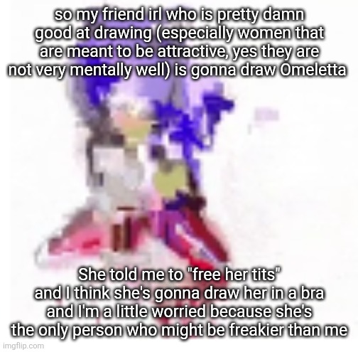 If yall think I sexualize women in my art, yall are in for a ride (check comments) | so my friend irl who is pretty damn good at drawing (especially women that are meant to be attractive, yes they are not very mentally well) is gonna draw Omeletta; She told me to "free her tits" and I think she's gonna draw her in a bra and I'm a little worried because she's the only person who might be freakier than me | made w/ Imgflip meme maker