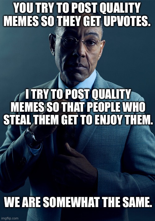 . | YOU TRY TO POST QUALITY MEMES SO THEY GET UPVOTES. I TRY TO POST QUALITY MEMES SO THAT PEOPLE WHO STEAL THEM GET TO ENJOY THEM. WE ARE SOMEWHAT THE SAME. | made w/ Imgflip meme maker