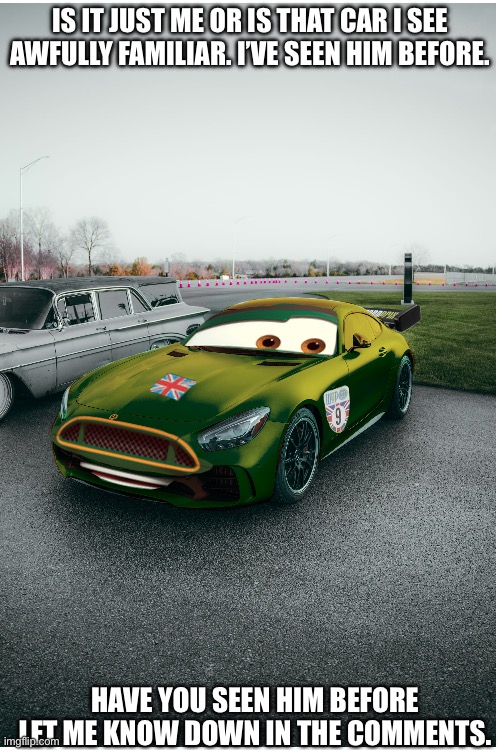 Have you seen this car before guys? | IS IT JUST ME OR IS THAT CAR I SEE AWFULLY FAMILIAR. I’VE SEEN HIM BEFORE. HAVE YOU SEEN HIM BEFORE LET ME KNOW DOWN IN THE COMMENTS. | image tagged in cars 2,nigel gearsley,real life,who are you,comments,memes | made w/ Imgflip meme maker