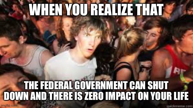 Suddenly realized | WHEN YOU REALIZE THAT; THE FEDERAL GOVERNMENT CAN SHUT DOWN AND THERE IS ZERO IMPACT ON YOUR LIFE | image tagged in suddenly realized | made w/ Imgflip meme maker