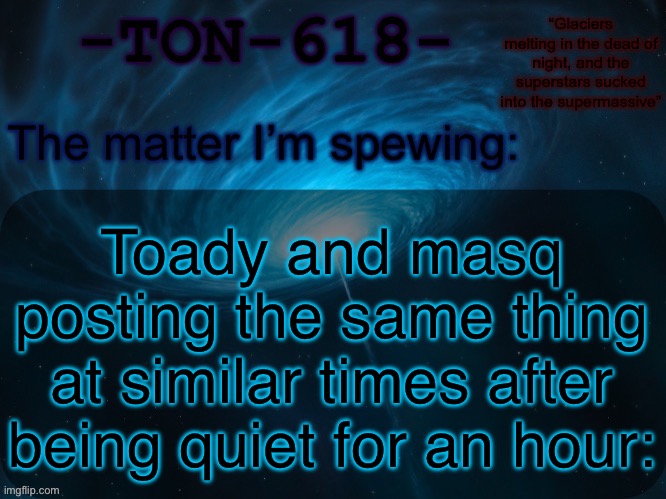 I like them but like it’s hard NOT to be suspicious | Toady and masq posting the same thing at similar times after being quiet for an hour: | image tagged in ton-618 announcement template | made w/ Imgflip meme maker