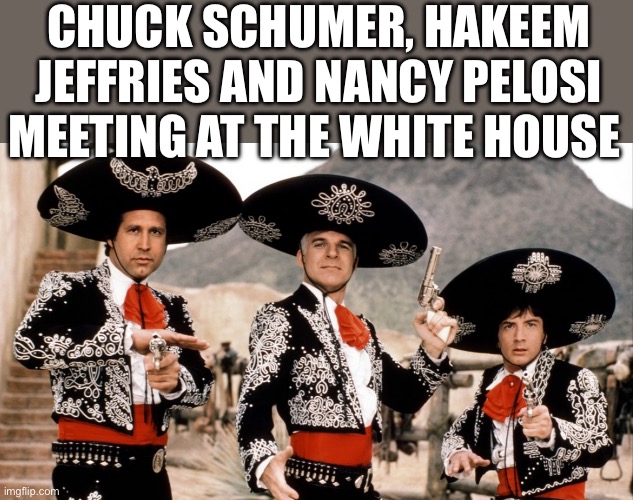 Sombrero | CHUCK SCHUMER, HAKEEM JEFFRIES AND NANCY PELOSI MEETING AT THE WHITE HOUSE | image tagged in three amigos,chuck schumer,nancy pelosi,democrats,politics,political meme | made w/ Imgflip meme maker