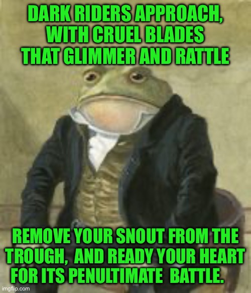 Colonel Toad | DARK RIDERS APPROACH, WITH CRUEL BLADES THAT GLIMMER AND RATTLE; REMOVE YOUR SNOUT FROM THE TROUGH,  AND READY YOUR HEART FOR ITS PENULTIMATE  BATTLE. | image tagged in colonel toad | made w/ Imgflip meme maker