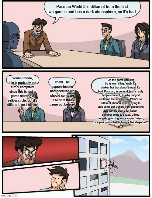 Boardroom Meeting Suggestion Meme | Pacman World 3 is different from the first two games and has a dark atmosphere, so it's bad. Or, the game can just be its own thing. Yeah, it's darker, but that doesn't mean it's bad. Pacman, in general, has a really simple concept, so why not just embrace the weirdness? What's so different about a sphere trying to stop some evil genius from destroying two worlds than a fat Italian plumber going to space, a blue hedgehog turning into a super Saiyan, or a pink cotton ball fighting a literal eyeball? Yeah! I mean, this is probably not a real complaint since this is just a game starring a yellow circle, but it's different, so it stinks! Yeah! The game's tone is bad because we should compare it to stuff that came out before! | image tagged in memes,boardroom meeting suggestion | made w/ Imgflip meme maker