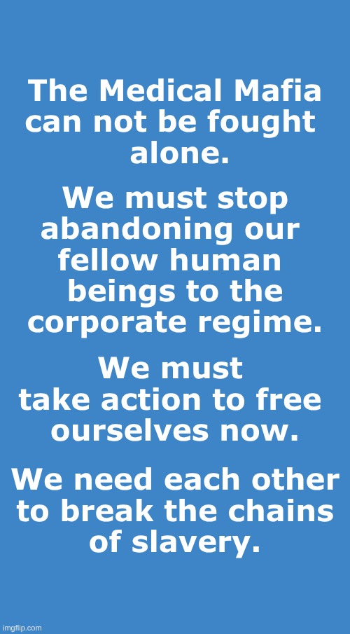 The Medical Mafia | The Medical Mafia
can not be fought 
 alone. We must stop
abandoning our 
fellow human 
beings to the
corporate regime. We must 
take action to free 
ourselves now. We need each other
to break the chains
of slavery. | image tagged in medical mafia,health care,abandoned,we need unity,dystopia,unity | made w/ Imgflip meme maker
