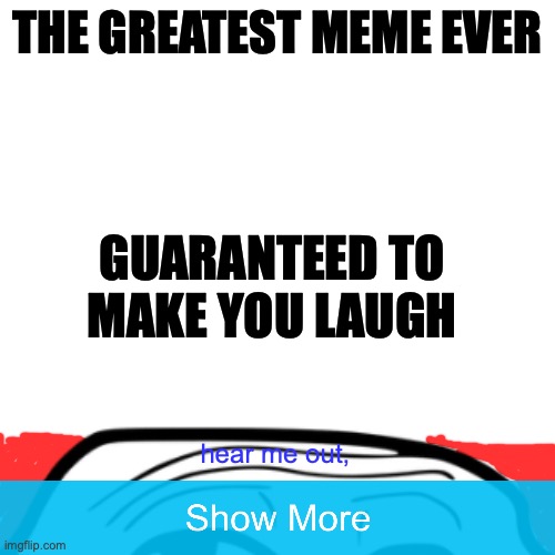 Blank Transparent Square Meme | THE GREATEST MEME EVER; GUARANTEED TO MAKE YOU LAUGH; hear me out, | image tagged in memes,blank transparent square,troll,the funniest meme on imgflip ever,holy shit | made w/ Imgflip meme maker