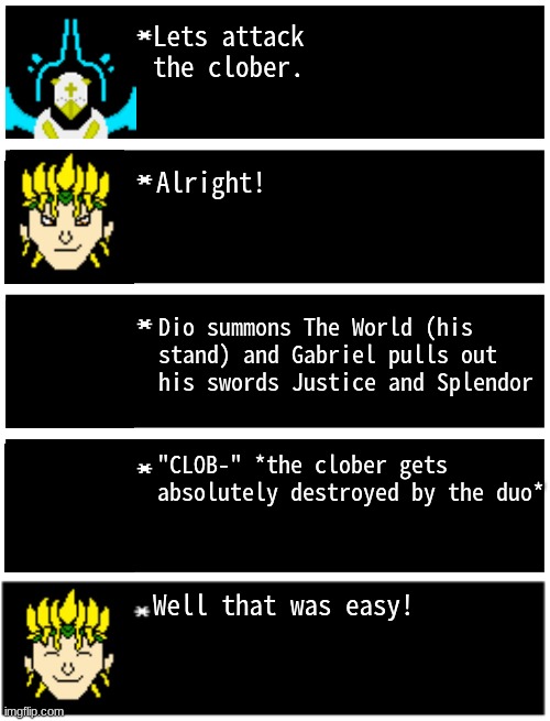 what should they do now? | Lets attack the clober. Alright! Dio summons The World (his stand) and Gabriel pulls out his swords Justice and Splendor; "CLOB-" *the clober gets absolutely destroyed by the duo*; Well that was easy! | image tagged in gabriel 4 textboxes,clober,cloberpocalypse | made w/ Imgflip meme maker