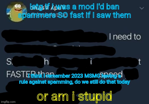 I need to Shit FASTER than speed. | Istg if I was a mod I'd ban spammers SO fast if I saw them; I think I remember 2023 MSMG having a rule against spamming, do we still do that today; or am i stupid | image tagged in i need to shit faster than speed | made w/ Imgflip meme maker
