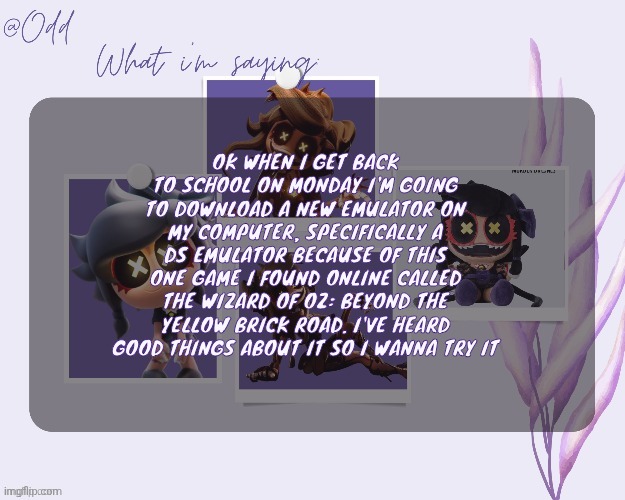 Odd's cynessa template (thanks grace!!!) | OK WHEN I GET BACK TO SCHOOL ON MONDAY I'M GOING TO DOWNLOAD A NEW EMULATOR ON MY COMPUTER, SPECIFICALLY A DS EMULATOR BECAUSE OF THIS ONE GAME I FOUND ONLINE CALLED THE WIZARD OF OZ: BEYOND THE YELLOW BRICK ROAD. I'VE HEARD GOOD THINGS ABOUT IT SO I WANNA TRY IT | image tagged in odd's cynessa template thanks grace | made w/ Imgflip meme maker