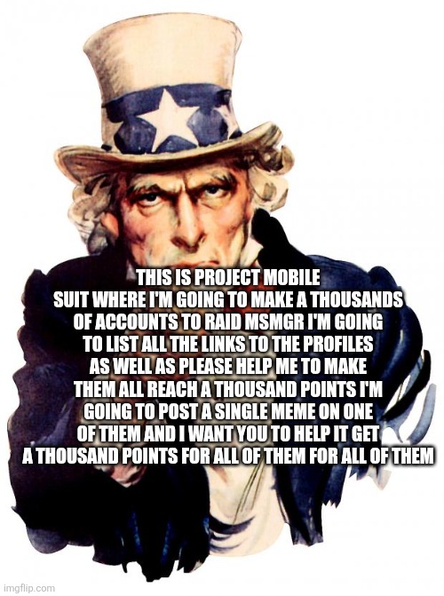 Uncle Sam | THIS IS PROJECT MOBILE SUIT WHERE I'M GOING TO MAKE A THOUSANDS OF ACCOUNTS TO RAID MSMGR I'M GOING TO LIST ALL THE LINKS TO THE PROFILES AS WELL AS PLEASE HELP ME TO MAKE THEM ALL REACH A THOUSAND POINTS I'M GOING TO POST A SINGLE MEME ON ONE OF THEM AND I WANT YOU TO HELP IT GET A THOUSAND POINTS FOR ALL OF THEM FOR ALL OF THEM | image tagged in memes,uncle sam | made w/ Imgflip meme maker