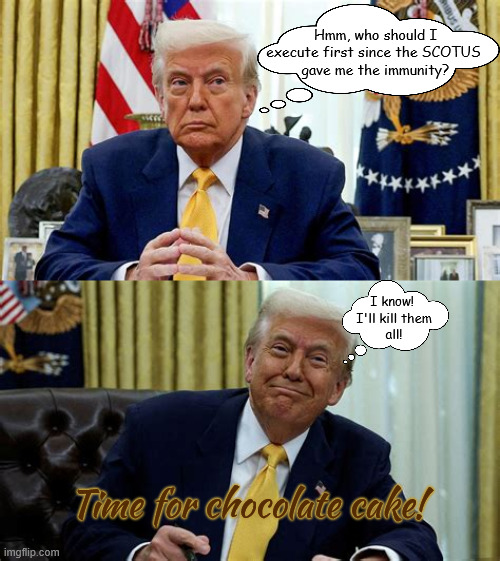 Time for cake | Hmm, who should I execute first since the SCOTUS 
gave me the immunity? I know! 
I'll kill them
 all! Time for chocolate cake! | image tagged in time for cake,scotus total immunity for trump,dictators rights,mockracy,maga monarchy,i can shoot anyone on 5th ave | made w/ Imgflip meme maker