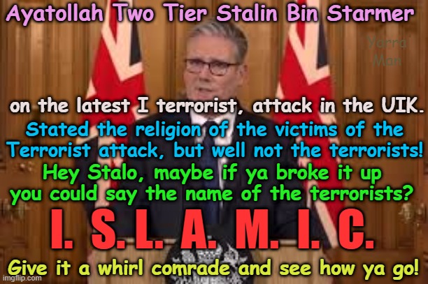 Maybe if Stalin could get a voice coach, he could say the actual  I and T words? | Ayatollah Two Tier Stalin Bin Starmer; Yarra Man; on the latest I terrorist, attack in the UIK. Stated the religion of the victims of the Terrorist attack, but well not the terrorists! Hey Stalo, maybe if ya broke it up you could say the name of the terrorists? I.  S. L.  A.  M.  I.  C. Give it a whirl comrade and see how ya go! | image tagged in united islamic kingdom,islamic terrorism,jewish victims,synagogue attack,manchester,european islamic union ursula von der leyen | made w/ Imgflip meme maker