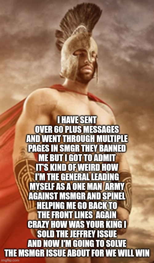 I am the king and I shall fight alongside you in the front lines | I HAVE SENT OVER 60 PLUS MESSAGES AND WENT THROUGH MULTIPLE PAGES IN SMGR THEY BANNED ME BUT I GOT TO ADMIT IT'S KIND OF WEIRD HOW I'M THE GENERAL LEADING MYSELF AS A ONE MAN  ARMY AGAINST MSMGR AND SPINEL HELPING ME GO BACK TO THE FRONT LINES  AGAIN CRAZY HOW WAS YOUR KING I SOLD THE JEFFREY ISSUE AND NOW I'M GOING TO SOLVE THE MSMGR ISSUE ABOUT FOR WE WILL WIN | image tagged in spartan warrior | made w/ Imgflip meme maker
