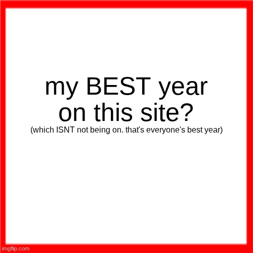 Red box | my BEST year on this site? (which ISNT not being on. that's everyone's best year) | image tagged in red box | made w/ Imgflip meme maker