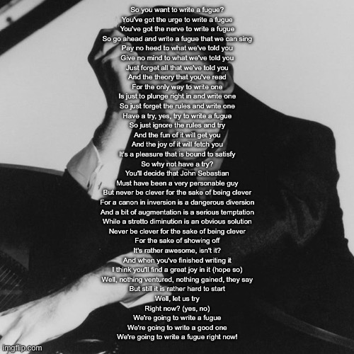 If it wasn’t obvious I love this composition | So you want to write a fugue?
You've got the urge to write a fugue
You've got the nerve to write a fugue
So go ahead and write a fugue that we can sing
Pay no heed to what we've told you
Give no mind to what we've told you
Just forget all that we've told you
And the theory that you've read
For the only way to write one
Is just to plunge right in and write one
So just forget the rules and write one
Have a try, yes, try to write a fugue
So just ignore the rules and try
And the fun of it will get you
And the joy of it will fetch you
It's a pleasure that is bound to satisfy
So why not have a try?
You'll decide that John Sebastian
Must have been a very personable guy
But never be clever for the sake of being clever
For a canon in inversion is a dangerous diversion
And a bit of augmentation is a serious temptation
While a stretto diminution is an obvious solution
Never be clever for the sake of being clever
For the sake of showing off
It's rather awesome, isn't it?
And when you've finished writing it
I think you'll find a great joy in it (hope so)
Well, nothing ventured, nothing gained, they say
But still it is rather hard to start
Well, let us try
Right now? (yes, no)
We're going to write a fugue
We're going to write a good one
We're going to write a fugue right now! | image tagged in glenn gould | made w/ Imgflip meme maker