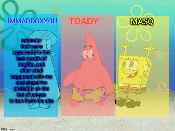 If both of those things are true, I'll miss you guys... | reminder that we're apparently in the last month of imgflip, and after what happened with me and cheze I'm probably on the list of people to ban from the site | image tagged in the best f king spongebob temp in the history of ever | made w/ Imgflip meme maker