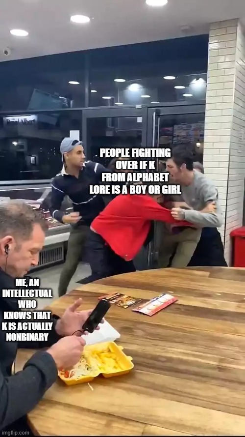 K's gender reveal (mod note: K’s a girl, female moths can lay eggs while males can’t, and it’s unlikely that nonbinary moths can | PEOPLE FIGHTING OVER IF K FROM ALPHABET LORE IS A BOY OR GIRL; ME, AN INTELLECTUAL WHO KNOWS THAT K IS ACTUALLY NONBINARY | image tagged in cafeteria fight | made w/ Imgflip meme maker