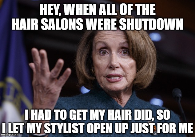 Good old Nancy Pelosi | HEY, WHEN ALL OF THE HAIR SALONS WERE SHUTDOWN I HAD TO GET MY HAIR DID, SO I LET MY STYLIST OPEN UP JUST FOR ME | image tagged in good old nancy pelosi | made w/ Imgflip meme maker