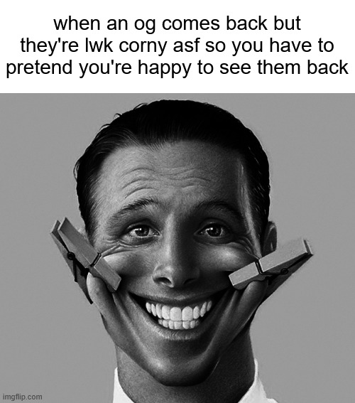 . | when an og comes back but they're lwk corny asf so you have to pretend you're happy to see them back | made w/ Imgflip meme maker
