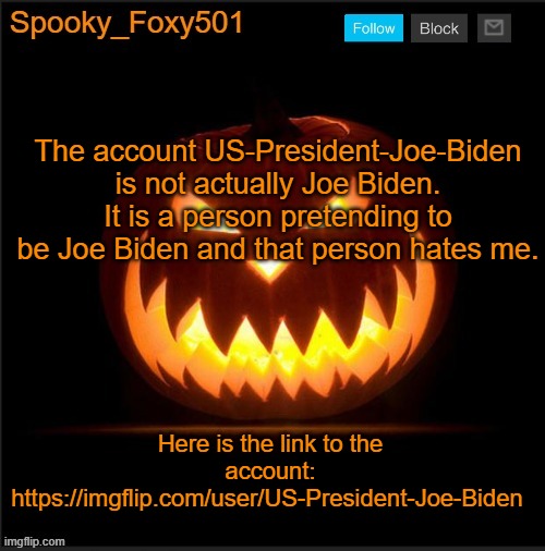 Spooky_Foxy501 announcement template | The account US-President-Joe-Biden is not actually Joe Biden. It is a person pretending to be Joe Biden and that person hates me. Here is the link to the account: https://imgflip.com/user/US-President-Joe-Biden | image tagged in spooky_foxy501 announcement template | made w/ Imgflip meme maker